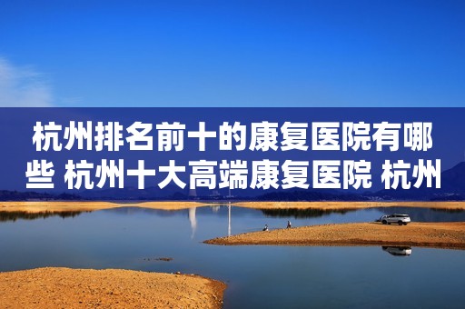 杭州排名前十的康复医院有哪些 杭州十大高端康复医院 杭州康复医院排名前十