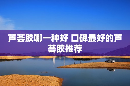 芦荟胶哪一种好 口碑最好的芦荟胶推荐