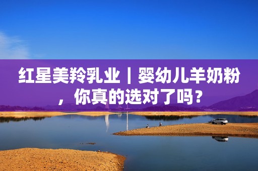红星美羚乳业｜婴幼儿羊奶粉，你真的选对了吗？