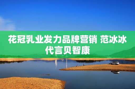 花冠乳业发力品牌营销 范冰冰代言贝智康