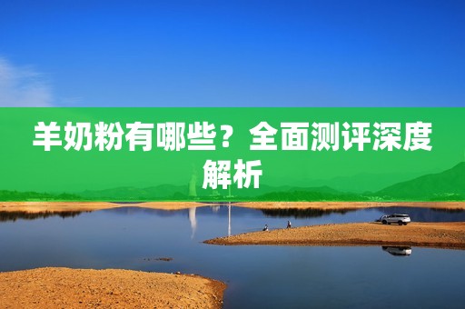 羊奶粉有哪些？全面测评深度解析