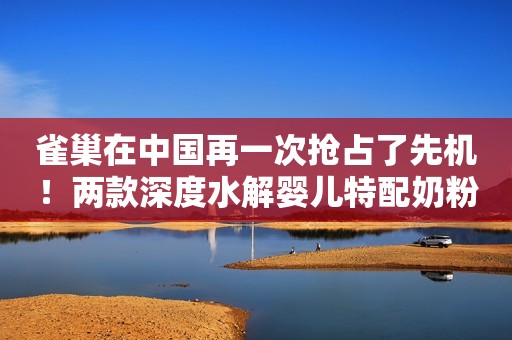 雀巢在中国再一次抢占了先机！两款深度水解婴儿特配奶粉注册获批
