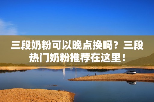 三段奶粉可以晚点换吗？三段热门奶粉推荐在这里！