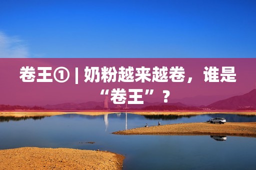 卷王① | 奶粉越来越卷，谁是“卷王”？