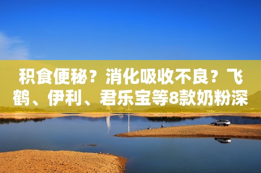 积食便秘？消化吸收不良？飞鹤、伊利、君乐宝等8款奶粉深度评测