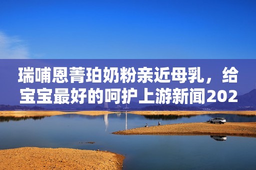 瑞哺恩菁珀奶粉亲近母乳，给宝宝最好的呵护上游新闻2021-02-02 16:42上游新闻2021-02-02 16:42