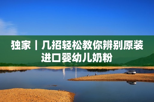独家｜几招轻松教你辨别原装进口婴幼儿奶粉