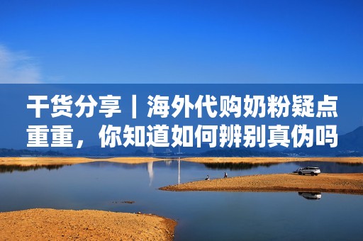 干货分享｜海外代购奶粉疑点重重，你知道如何辨别真伪吗？！