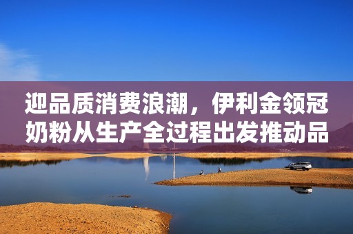 迎品质消费浪潮，伊利金领冠奶粉从生产全过程出发推动品质升级