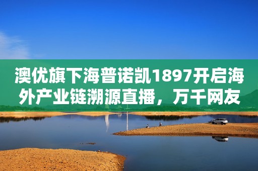 澳优旗下海普诺凯1897开启海外产业链溯源直播，万千网友围观“一罐好奶粉诞生”