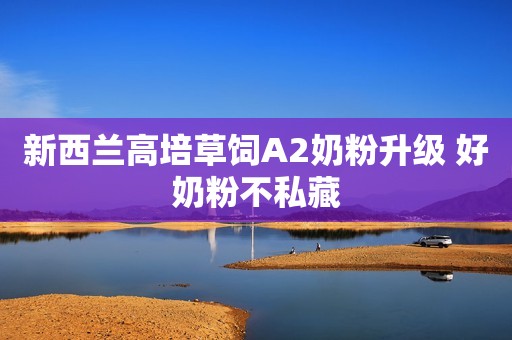 新西兰高培草饲A2奶粉升级 好奶粉不私藏