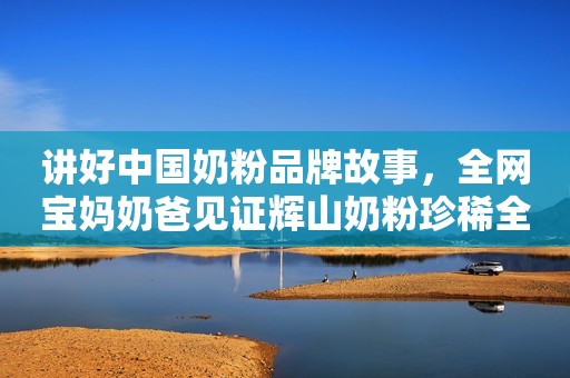 讲好中国奶粉品牌故事，全网宝妈奶爸见证辉山奶粉珍稀全产业链！