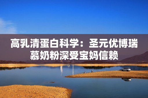 高乳清蛋白科学：圣元优博瑞慕奶粉深受宝妈信赖