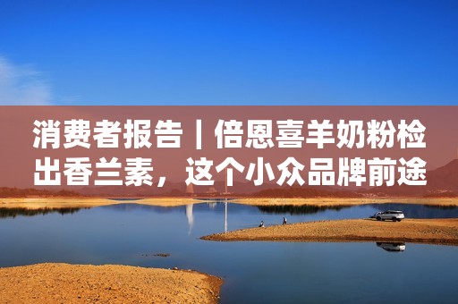 消费者报告｜倍恩喜羊奶粉检出香兰素，这个小众品牌前途未卜