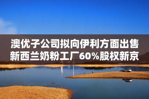 澳优子公司拟向伊利方面出售新西兰奶粉工厂60%股权新京报2023-06-07 14:01新京报2023-06-07 14:01