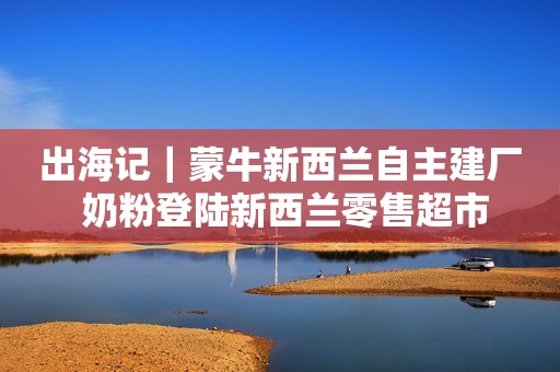 出海记｜蒙牛新西兰自主建厂 奶粉登陆新西兰零售超市