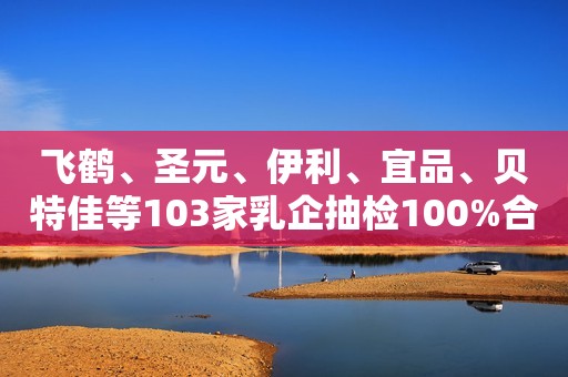 飞鹤、圣元、伊利、宜品、贝特佳等103家乳企抽检100%合格！