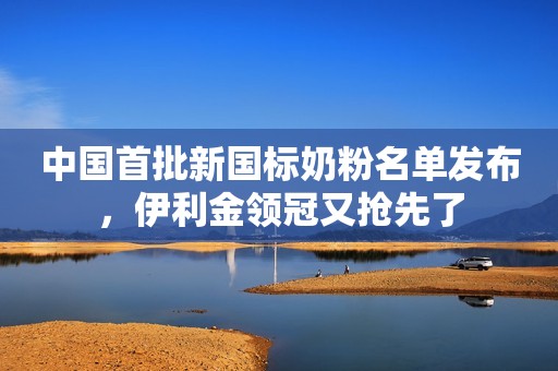 中国首批新国标奶粉名单发布，伊利金领冠又抢先了