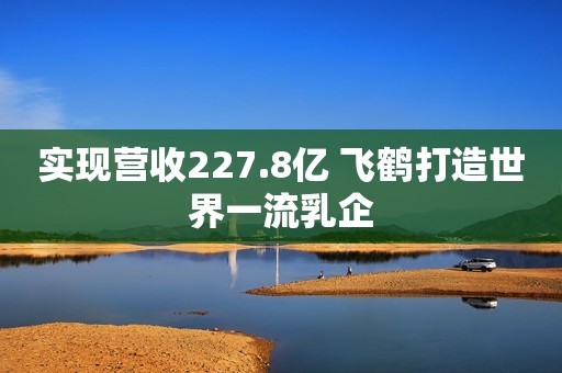 实现营收227.8亿 飞鹤打造世界一流乳企