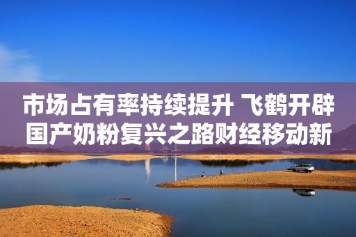 市场占有率持续提升 飞鹤开辟国产奶粉复兴之路财经移动新媒体2021-03-24 10:17财经移动新媒体2021-03-24 10:17