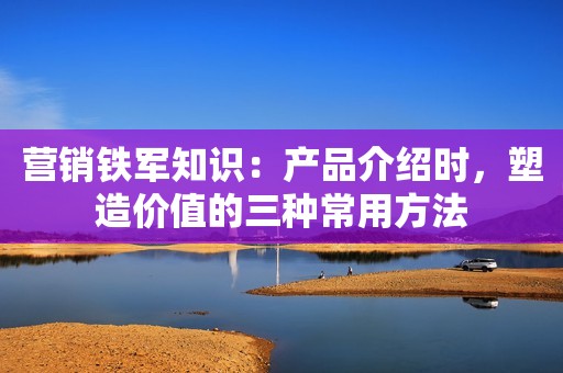 营销铁军知识：产品介绍时，塑造价值的三种常用方法
