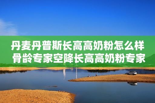 丹麦丹普斯长高高奶粉怎么样 骨龄专家空降长高高奶粉专家直播间 分享成长秘诀
