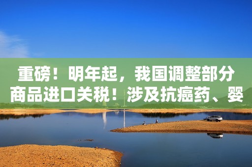 重磅！明年起，我国调整部分商品进口关税！涉及抗癌药、婴儿奶粉...这些商品零关税