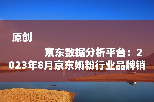 原创
            京东数据分析平台：2023年8月京东奶粉行业品牌销售排行榜