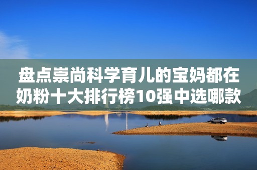盘点崇尚科学育儿的宝妈都在奶粉十大排行榜10强中选哪款奶粉？忻州网2023-10-08 15:20山西忻州网2023-10-08 15:20山西