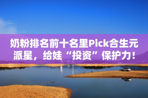 奶粉排名前十名里Pick合生元派星，给娃“投资”保护力！