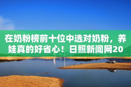 在奶粉榜前十位中选对奶粉，养娃真的好省心！日照新闻网2023-10-08 14:41安徽日照新闻网2023-10-08 14:41安徽
