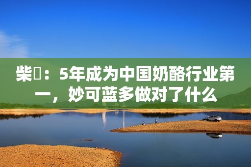 柴琇：5年成为中国奶酪行业第一，妙可蓝多做对了什么