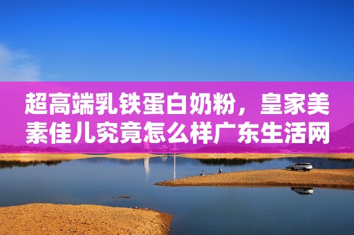超高端乳铁蛋白奶粉，皇家美素佳儿究竟怎么样广东生活网2023-10-11 11:55广东广东生活网2023-10-11 11:55广东