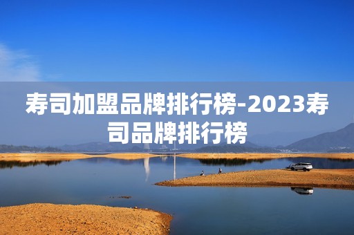 寿司加盟品牌排行榜-2023寿司品牌排行榜