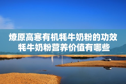 燎原高寒有机牦牛奶粉的功效 牦牛奶粉营养价值有哪些