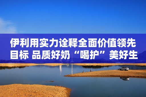 伊利用实力诠释全面价值领先目标 品质好奶“喝护”美好生活红网2022-11-14 21:35红网2022-11-14 21:35