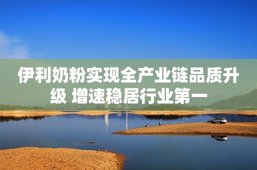 伊利奶粉实现全产业链品质升级 增速稳居行业第一