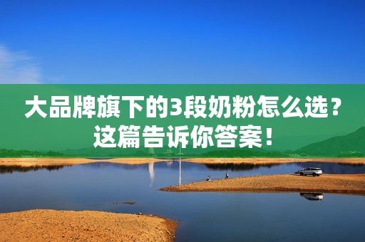 大品牌旗下的3段奶粉怎么选？这篇告诉你答案！