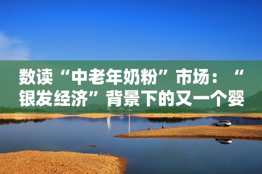 数读“中老年奶粉”市场：“银发经济”背景下的又一个婴幼儿奶粉？