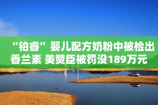“铂睿”婴儿配方奶粉中被检出香兰素 美赞臣被罚没189万元