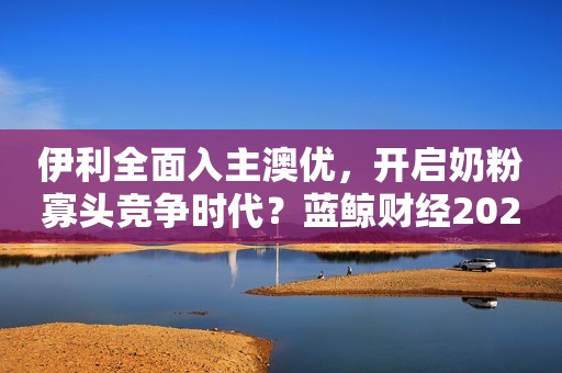 伊利全面入主澳优，开启奶粉寡头竞争时代？蓝鲸财经2023-09-15 10:11蓝鲸财经2023-09-15 10:11