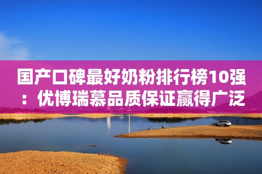 国产口碑最好奶粉排行榜10强：优博瑞慕品质保证赢得广泛好评