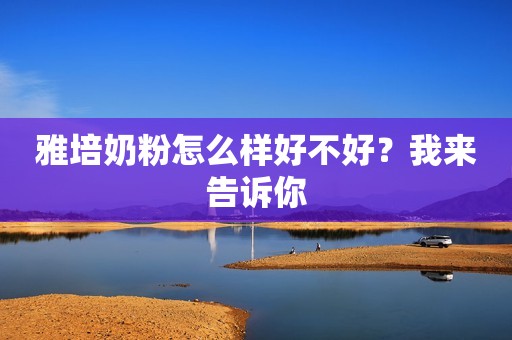 雅培奶粉怎么样好不好？我来告诉你