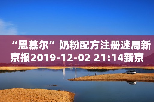 “思慕尔”奶粉配方注册迷局新京报2019-12-02 21:14新京报2019-12-02 21:14