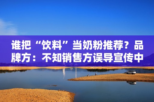 谁把“饮料”当奶粉推荐？品牌方：不知销售方误导宣传中国经济网2020-05-14 07:32中国经济网2020-05-14 07:32