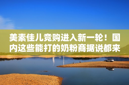 美素佳儿竞购进入新一轮！国内这些能打的奶粉商据说都来“捧了个场”