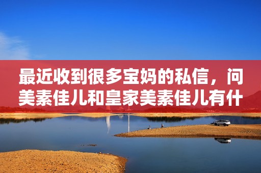 最近收到很多宝妈的私信，问美素佳儿和皇家美素佳儿有什么区别？