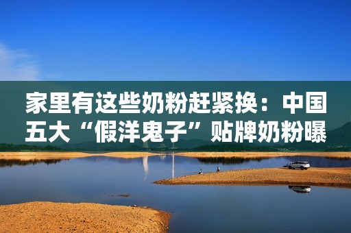 家里有这些奶粉赶紧换：中国五大“假洋鬼子”贴牌奶粉曝光