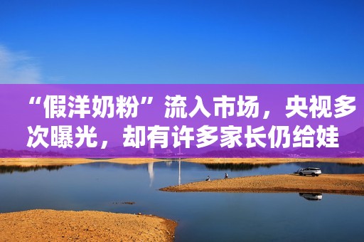 “假洋奶粉”流入市场，央视多次曝光，却有许多家长仍给娃喝