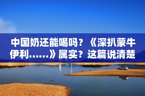 中国奶还能喝吗？《深扒蒙牛伊利……》属实？这篇说清楚了
